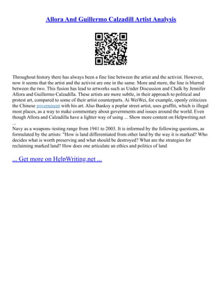 Allora And Guillermo Calzadill Artist Analysis
Throughout history there has always been a fine line between the artist and the activist. However,
now it seems that the artist and the activist are one in the same. More and more, the line is blurred
between the two. This fusion has lead to artworks such as Under Discussion and Chalk by Jennifer
Allora and Guillermo Calzadilla. These artists are more subtle, in their approach to political and
protest art, compared to some of their artist counterparts. Ai WeiWei, for example, openly criticizes
the Chinese government with his art. Also Banksy a poplar street artist, uses graffiti, which is illegal
most places, as a way to make commentary about governments and issues around the world. Even
though Allora and Calzadilla have a lighter way of using ... Show more content on Helpwriting.net
...
Navy as a weapons–testing range from 1941 to 2003. It is informed by the following questions, as
formulated by the artists: "How is land differentiated from other land by the way it is marked? Who
decides what is worth preserving and what should be destroyed? What are the strategies for
reclaiming marked land? How does one articulate an ethics and politics of land
... Get more on HelpWriting.net ...
 