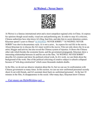 Ai Weiwei : Never Sorry
Ai Weiwei is a famous international artist and a most outspoken regional critic in China. Ai express
his opinions though social media, visual arts and performing arts. In order to stop Ai's criticism，
Chinese authorities have shut down Ai's blog, beat him, and take him to secret detention centers.
Klayman spend 3 years to filmed "AI WEIWEI: NEVER SORRY." "AI WEIWEI: NEVER
SORRY"was shot in documentary style. Ai is not a actor，he express his real life in the movie.
Alison Klayman try to discuss the Ai's inner world in the movie. Film not only shows the Ai as an
artist, blogger and activist, but also reveal the Chinese system of injustice. It shows the Chinese
other side which besides the economic boom, and the government propaganda. Klayman show a
interesting relationship between Ai and his son in the film, "AI WEIWEI: NEVER SORRY"
describe Ai's creation and show his political critical work, In Ai's work, we can think about the
background of the work. One of the political criticizing of creative subject is schools collapsed
because of "tofu dreg construction" which cause thousands students deaths.
In the film, we do not see abusive situation about the Ai, but we can see Ai confrontation with
Chinese government so many times. In this section, we can see non–uniformed personnel secretly
shoot Ai eat with friends, and Ai's assistant shoot back on–uniformed personnel . At the last 10
minutes in the film, Ai disappearance in the social. After many days, Klayman know Chinese
... Get more on HelpWriting.net ...
 