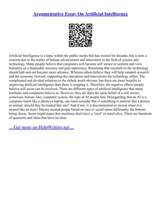 Argumentative Essay On Artificial Intelligence
Artificial Intelligence is a topic within the public media that has existed for decades, but is now a
concern due to the reality of human advancement and innovation in the field of science and
technology. Many people believe that computers will become self–aware or sentient and view
humanity as a disposable resource and gain supremacy. Reasoning that research on the technology
should halt and not become more advance. Whereas others believe they will help catapult research
and the economy forward, supporting the operations and innovations the technology offers. The
complicated and divided solutions to the debate aren't obvious, but there are more benefits to
improving artificial intelligence than there is stopping it. Therefore, the negative effects people
believe will occur can be resolved. There are different types of artificial intelligence that many
institutes and companies believe in. However, they all share the same belief of a self–aware,
conscious, human–like, computer system, the type of AI people fear. Disregarding that an AI is a
computer much like a phone or laptop, one must consider that if something is sentient like a person
or animal, should they be treated like one? And if not, is it discrimination or racism when it is
treated like an item? Slavery treated people based on race or social status differently, the bottom
being slaves. Some might argue that machines don't have a "soul" or aren't alive. There are hundreds
of questions and ideas that have no clear
... Get more on HelpWriting.net ...
 