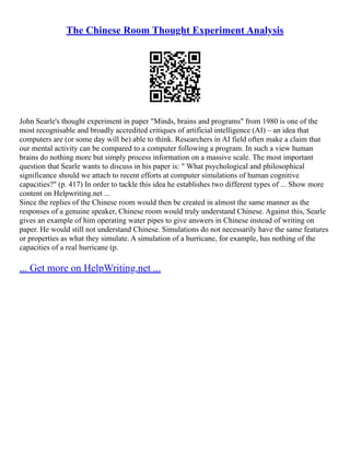 The Chinese Room Thought Experiment Analysis
John Searle's thought experiment in paper "Minds, brains and programs" from 1980 is one of the
most recognisable and broadly accredited critiques of artificial intelligence (AI) – an idea that
computers are (or some day will be) able to think. Researchers in AI field often make a claim that
our mental activity can be compared to a computer following a program. In such a view human
brains do nothing more but simply process information on a massive scale. The most important
question that Searle wants to discuss in his paper is: " What psychological and philosophical
significance should we attach to recent efforts at computer simulations of human cognitive
capacities?" (p. 417) In order to tackle this idea he establishes two different types of ... Show more
content on Helpwriting.net ...
Since the replies of the Chinese room would then be created in almost the same manner as the
responses of a genuine speaker, Chinese room would truly understand Chinese. Against this, Searle
gives an example of him operating water pipes to give answers in Chinese instead of writing on
paper. He would still not understand Chinese. Simulations do not necessarily have the same features
or properties as what they simulate. A simulation of a hurricane, for example, has nothing of the
capacities of a real hurricane (p.
... Get more on HelpWriting.net ...
 
