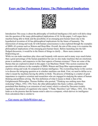 Essay on Our Posthuman Future: The Philosophical Implications
Introduction This essay is about the philosophy of Artificial Intelligence (AI) and it will delve deep
into the question of the many philosophical implications of AI. In this paper, I will argue that a
machine being able to think and the possibility of an emerging post human future due to the
hypothetical invention of AI has philosophical implications for the future of humanity. The
intersection of strong and weak AI with human consciousness is also explored through the examples
of IBM's AI systems such as Watson and Deep Blue. Overall, the aim of this essay is to examine the
philosophical implications of the emerging post human future. Before launching into the full–
fledged discussion, it would be in the fitness of things to clarify ... Show more content on
Helpwriting.net ...
While we can make machines play chess and Jeopardy with success and in many ways much better
than a great percentage of the human population but can we also make machines that are emotional,
prone to aesthetics, and responsive to the finer aspects of human existence? These are some of the
themes that are explored in detail in this paper. Can Machines Think? This section examines the
question with reference to the examples of IBM's Watson and Deep Blue supercomputers and
explores strong and weak AI compared to human intelligence. The overarching theme in this section
is to discuss the intriguing question as to whether machines can think. First, we need to define as to
what is meant by machines having the ability to think. The process of thinking is a matter of great
importance to cognitive scientists and researchers who are engaged in studying the nature of human
thinking and problem solving. The first definition of what it means to think is that of the
Enlightenment Philosopher, Thomas Hobbes who posited, "Thinking was nothing more than
reckoning" (Mays, 1952, 159). Next, the other philosophers like Kant, Leibniz, and Hume
postulated that thinking is an extension of one's mind, which is echoed by Descartes (widely
regarded as the pioneer of cognition) who stated, "I Think, Therefore I am" (Mays, 1952, 161). This
leads us to the premise that the human mind is akin to a computer, which derives its intelligence
from calculation that is similar to
... Get more on HelpWriting.net ...
 