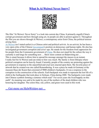 What Is Ai Weiwei Never Sorry?
The film "Ai Weiwei: Never Sorry" is a look into current day China. It primarily engulfs China's
corrupt government and how through using art, its people are able to protest against it. Throughout
the film you are shown through Ai Weiwei, a contemporary artist from China, the political tension
arising there.
Ai Weiwei (as I stated earlier) is a Chinese artist and political activist. As an activist, he has been a
very open critic of the Chinese Government's position on democracy and human rights. He also has
investigated government corruption and cover–ups. He stands for the freedom from oppression for
his people from the Communist government of China. He does not stand for the culture the way it
currently is and longs for something new. ... Show more content on Helpwriting.net ...
This is smart because it allows him to spread his message amongst the masses in an instant.
I really feel for Ai Weiwei and can relate to him very much. My family is from Ethiopia where
political corruption can be heavily found. Currently, people of the country are protesting against the
government in response to the unjustified and cruel acts enacted upon them. My favorite piece of
artwork that he created was one called Remembering. It was a piece he made in Germany at the
museum Haus der Kunst that consisted of 9000 children's backpacks. It was a response to the
corruption in the construction of the schools. Each backpack was made to represent the lost life of a
child in the Earthquake that took place in Sichuan, China during 2008. The backpacks were made
into Chinese symbols forming a sentence which read " For seven years she lived happily on this
earth". Its meaning was said to be made by one of the mothers of the dead children who was
honoring her daughter. The colors blue, red, yellow, and green were used in this work
... Get more on HelpWriting.net ...
 