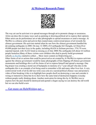 Ai Weiweei Research Paper
The way art can be activism is to spread messages through art to promote change or awareness.
Artist can does this in many ways such as painting or drawing political art to express their opinion.
Other artist can do performance art or take photographs to spread awareness or send a message. Ai
WeiWei is a chinese artist and activist that created many controversial pieces of art towards the
chinese government. His activism started when he saw how the chinese government handled the
devastating earthquake in 2008. On may 12 2008 a 8.0 earthquake hit Chengdu, in China.Over
69,000 people lost their lives in the quake, including 68,636 in Sichuan province. 374,176 were
reported injured, with 18,222 listed as missing as of July 2008.The earthquake left about 4.8 million
people homeless.Many of these victims were children who died in poorly build government
schools.Ai WeiWei started to collect ... Show more content on Helpwriting.net ...
Other forms of art or actions that could be perceived as art created by Ai WeiWei to express activism
against the chinese government would be many photographs of him flipping off chinese government
monuments and buildings this is all his forms of art to express himself and spread a message. One
big project was creating a moral out of backpacks in memory of a 7 year old girl who dies in the
earthquake this is an example of art being used to remember a life and many other lives lost. A very
controversial work of art he did was write coca cola on a sacred political chinese vase and posted a
video of him breaking it this is to highlight how people dwell on destroying a vase and consider it
wrong or immoral to china but its to show how the same kind of destruction happens everyday
without people really thinking about. Another motivation for doing this by Ai WeiWei was to
express how the past should be destroyed and quoted a slogan saying we can destroy the old world
but we can also build a new
... Get more on HelpWriting.net ...
 