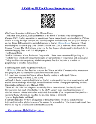 A Critique Of The Chinese Room Argument
(Not) Mere Semantics: A Critique of the Chinese Room
The Roman Stoic, Seneca, is oft quoted that it is the power of the mind to be unconquerable
(Seneca, 1969). And so seems that, in recent times, Searle has produced a similar rhetoric. (At least
insofar as strong AI might 'conquer' and reducibly explain mental states). This essay will attempt to
do two things: 1) Examine three central objections to Searle's Chinese Room Argument (CRA);
these being the Systems Reply (SR), Deviant Causal Chain (DCC), and what I have termed the
Essence Problem. The CRA is found to survive the first three, while damaged by the fourth for its
question–begging form. And, 2) it will propose a
The Chinese Room
Searle's 1980 essay, Minds, Brains and Programs is ... Show more content on Helpwriting.net ...
The latter more specifically states that thoughts are certain kinds of computation and, as universal
Turing machines can compute any kind of computable function, they can in principle be
programmed to actuate a human mind.
Searle's argument can be put propositionally as:
1. If Strong AI is true, then there is a program for Chinese such that if any computing system runs
that program, that system thereby comes to understand Chinese.
2. I could run a program for Chinese without thereby coming to understand Chinese.
3. Therefore Strong AI is false. (Cole, 2014)
Although it should be pointed out that what Searle's precise position has come under scrutiny and
there is reason to change what might be considered the 'success' of the paper depending on what
these reading differences are. (Harnad, 2001)
"Weak AI": the claim that computers are merely able to simulate rather than literally think.
It would seem that much of the battle over the CRA's validity turns on different intuitions of
whether semantic content is reducible to syntactic frameworks. (Can computationalism provide a
scientific theory which might elucidate the essential nature of content?)
Systems Reply (Fodor and Block)
Searle (1991a) deftly produces an argument to block the systems objection, namely that the
individual internalise all the elements of the system. So he concludes, "If he doesn't understand, then
there is no way the system could understand because the
... Get more on HelpWriting.net ...
 