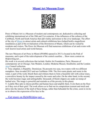 Miami Art Museum Essay
Perez of Miami Art is a Museum of modern and contemporary art, dedicated to collecting and
exhibiting international art of the 20th and 21st centuries. It has influences of the cultures of the
Caribbean, North and South America that add vitality and texture to the civic landscape. The effort
of the city of Miami to attract artists and cultural exhibitions have helped build a magnificent
installation as part of the revitalization of the Downtown of Miami, which can be visited by
residents and visitors. The Perez Art Museum will find numerous exhibitions of art and events with
well–known local artists and world famous.
The new Museum of art Perez in Miami (PAMM) opened in 2013 is located in the Park of
museums, and is part of the redevelopment of the central coastline ... Show more content on
Helpwriting.net ...
His work is in several collections that include: Kadist Art Foundation, Paris; Museum of
contemporary art in Chicago; Tate Modern, London; Moderna Museet, Stockholm; and the London
Arts Council collection.
4– Tony chaplain, is Republic. Dominican. He presents two seas, two waters with two different
metaphors. Seas invaded 2015 and sea Caribbean 1996. The first waste plastic and waste in the
water, is part of the work; bluish them and whitens them to form a beautiful–dirt with colour tones,
a convulsive beauty by the impact caused by the waste and color. On the other hand, in the second,
the work becomes tragic and unforgettable: thousands of bluish slippers are under an instep of
barbed wire. The image is powerful and reminds us of the poverty in this planet.
5– Ledelle Moe opts to choose profiles and human faces and amplify them. It sits them on the floor
as if they rest of their grief. The work allows us to find out its composition (cement and steel) and
delve into the interior of the skull of these beings, rather than beheaded for the crime, seem to invite
us to observe the expression of his face in the
... Get more on HelpWriting.net ...
 