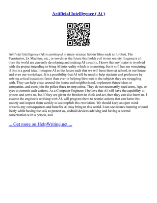 Artificial Intelligence ( Ai )
Artificial Intelligence (AI) is portrayed in many science fiction films such as I, robot, The
Terminator, Ex Machina, etc., or novels as the future that holds evil in our society. Engineers all
over the world are currently developing and making AI a reality. I know that my major is involved
with the project intending to bring AI into reality which is interesting, but it still has me wondering
if this is a good idea. I imagine AI as the future such that we will have them at school, in our house
and even our workplace. It is a possibility that AI will be used to help students and professors by
solving critical equations faster than ever or helping them out in the subjects they are struggling
with. They can help clean around the house and neighborhood, implement future ideas to
companies, and even join the police force to stop crime. They do not necessarily need arms, legs, or
eyes to commit such actions. As a Computer Engineer, I believe that AI will have the capability to
protect and serve us, but if they are given the freedom to think and act, then they can also harm us. I
assume the engineers working with AI, will program them to restrict actions that can harm this
society and inspect them weekly to accomplish this restriction. We should keep an open mind
towards any consequences and benefits AI may bring to this world. I can see drones roaming around
freely while having the task to protect us, android devices advising and having a normal
conversation with a person, and
... Get more on HelpWriting.net ...
 