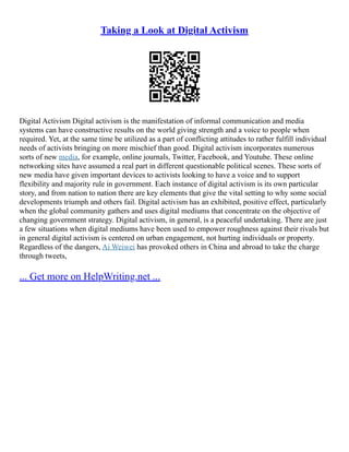 Taking a Look at Digital Activism
Digital Activism Digital activism is the manifestation of informal communication and media
systems can have constructive results on the world giving strength and a voice to people when
required. Yet, at the same time be utilized as a part of conflicting attitudes to rather fulfill individual
needs of activists bringing on more mischief than good. Digital activism incorporates numerous
sorts of new media, for example, online journals, Twitter, Facebook, and Youtube. These online
networking sites have assumed a real part in different questionable political scenes. These sorts of
new media have given important devices to activists looking to have a voice and to support
flexibility and majority rule in government. Each instance of digital activism is its own particular
story, and from nation to nation there are key elements that give the vital setting to why some social
developments triumph and others fail. Digital activism has an exhibited, positive effect, particularly
when the global community gathers and uses digital mediums that concentrate on the objective of
changing government strategy. Digital activism, in general, is a peaceful undertaking. There are just
a few situations when digital mediums have been used to empower roughness against their rivals but
in general digital activism is centered on urban engagement, not hurting individuals or property.
Regardless of the dangers, Ai Weiwei has provoked others in China and abroad to take the charge
through tweets,
... Get more on HelpWriting.net ...
 