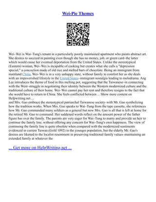 Wei-Pie Themes
Wei–Wei is Wai–Tung's tenant in a particularly poorly maintained apartment who paints abstract art.
She desires to succeed in painting even though she has no money, job, or green card–the latter
which would cause her eventual deportation from the United States. Unlike the stereotypical
(Eastern) woman, Wei–Wei is incapable of cooking but creates what she calls a "depression
special," a concoction made of old rice and melted bars of chocolate. Being an immigrant from
mainland China, Wei–Wei is in a very unhappy state, without family to comfort her as she deals
with an impoverished lifestyle in the United States–immigrant nostalgia leading to melodrama. Ang
Lee introduces the theme of food in this melting pot, suggesting that the Taiwanese–in connecting
with the West–struggle in negotiating their identity between the Western modernized culture and the
traditional culture of their home. Wei–Wei cannot pay her rent and therefore resigns to the fact that
she would have to return to China. She feels conflicted between ... Show more content on
Helpwriting.net ...
and Mrs. Gao embrace the stereotypical patriarchal Taiwanese society–with Mr. Gao symbolizing
how the tradition works. When Mrs. Gao speaks to Wai–Tung from the tape cassette, she references
how Mr. Gao commanded many soldiers as a general but now Mrs. Gao is all that is left at home for
the retired Mr. Gao to command. Her saddened words reflect on the amount power of the father
figure has over the family. The parents are very eager for Wai–Tung to marry and provide an heir to
continue the family line, without offering any concern for Wai–Tung's own happiness. The view of
continuing the family line is quite obsolete when compared with the modernized sentiments
evidenced in current Taiwan (Gold 1092) in the younger population, but the elderly Mr. Gao's
desires are likened to the localist resentment in preserving traditional family values–maintaining an
extended family at whatever the
... Get more on HelpWriting.net ...
 