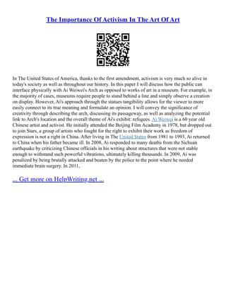 The Importance Of Activism In The Art Of Art
In The United States of America, thanks to the first amendment, activism is very much so alive in
today's society as well as throughout our history. In this paper I will discuss how the public can
interface physically with Ai Weiwei's Arch as opposed to works of art in a museum. For example, in
the majority of cases, museums require people to stand behind a line and simply observe a creation
on display. However, Ai's approach through the statues tangibility allows for the viewer to more
easily connect to its true meaning and formulate an opinion. I will convey the significance of
creativity through describing the arch, discussing its passageway, as well as analyzing the potential
link to Arch's location and the overall theme of Ai's exhibit: refugees. Ai Weiwei is a 60 year old
Chinese artist and activist. He initially attended the Beijing Film Academy in 1978, but dropped out
to join Stars, a group of artists who fought for the right to exhibit their work as freedom of
expression is not a right in China. After living in The United States from 1981 to 1993, Ai returned
to China when his father became ill. In 2008, Ai responded to many deaths from the Sichuan
earthquake by criticizing Chinese officials in his writing about structures that were not stable
enough to withstand such powerful vibrations, ultimately killing thousands. In 2009, Ai was
penalized by being brutally attacked and beaten by the police to the point where he needed
immediate brain surgery. In 2011,
... Get more on HelpWriting.net ...
 
