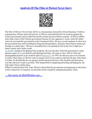 Analysis Of The Film Ai Weiwei Never Sorry
The film Ai Weiwei: Never Sorry (2012) is a documentary directed by Alison Klayman. It follows
contemporary Chinese artist and activist, Ai Weiwei, documenting how he stood up against the
Chinese government and revealed the horrific actions the government commits. Ai Weiwei differs
from other critics of the Chinese government because he uses aggressive words, while his fellow
critics do not insult the government or the Communist Party. He uses several mediums to show how
the government has acted including his blog and documentaries, showing what Chinese citizens go
through on a daily basis.. Weiwei is incredibly brave for putting his life on the line to fight for a
better country and a better world.
Ai WeiWei studied at the Beijing Film Academy. He was also part of the first generation to study
abroad as part of China's Reform and Opening Up Policy. He came to New York in 1983 and
photographed protests so he could be apart of democracy. In 1993, his dad was sick so he returned
to China. Once there, Ai Weiwei went to antique stores so he could see and feel the past. Once back
in China, he decided that he was going to protest because he knew what freedom and democracy
was like and never wants to go back. This inspired him to beginning protesting and hoping he can
help make China a better place.
When he returned from New York, Weiwei noticed that the government was beginning to shut down
artistic expression. In response, he and other artists created an underground gallery where
... Get more on HelpWriting.net ...
 