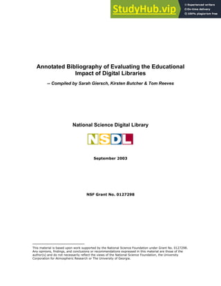 Annotated Bibliography of Evaluating the Educational
Impact of Digital Libraries
-- Compiled by Sarah Giersch, Kirsten Butcher & Tom Reeves
National Science Digital Library
September 2003
NSF Grant No. 0127298
This material is based upon work supported by the National Science Foundation under Grant No. 0127298.
Any opinions, findings, and conclusions or recommendations expressed in this material are those of the
author(s) and do not necessarily reflect the views of the National Science Foundation, the University
Corporation for Atmospheric Research or The University of Georgia.
 