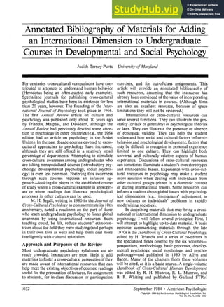 Annotated Bibliography of Materials for Adding
an International Dimension to Undergraduate
Courses in Developmental and Social Psychology
Judith Torney-Purta University of Maryland
For centuries cross-cultural comparisons have con-
tributed to attempts to understand human behavior
(Herodotus being an often-quoted early example).
Specialized journals for publishing cross-cultural
psychological studies have been in existence for less
than 20 years, however. The founding of the Inter-
national Journal of Psychology took place in 1966.
The first Annual Review article on culture and
psychology was published only about 10 years ago
by Triandis, Malpass, and Davidson, although the
Annual Review had previously devoted some atten-
tion to psychology in other countries (e.g., the 1964
edition had an article on psychology in the Soviet
Union). In the past decade courses devoted to cross-
cultural approaches to psychology have increased,
although they are still offered in a relatively small
percentage of departments. Attempting to stimulate
cross-cultural awareness among undergraduates who
are taking nonspecialized courses (introductory psy-
chology, developmental psychology, social psychol-
ogy) is even less common. Fostering this awareness
through such courses requires an infusion ap-
proach—looking for places in the established course
of study where a cross-cultural example is appropri-
ate or where readings that illustrate psychological
processes in other cultures can be used.
M. H. Segall, writing in 1980 in the Journal of
Cross-Cultural Psychology to commemorate its 10th
anniversary, noted a readiness on the part of those
who teach undergraduate psychology to foster global
awareness by using international resources. Such
teaching could, he felt, reduce students' ethnocen-
trism about the field they were studying (and perhaps
in their own lives as well) and help them deal more
intelligently with cultural relativism.
Approach and Purposes of the Review
Most undergraduate psychology syllabuses are al-
ready crowded. Instructors are most likely to add
materials to foster a cross-cultural perspective if they
are made aware of international resources that can
help meet the existing objectives of courses: readings
useful for the preparation of lectures, for assignment
to students, for in-class discussion or participation
exercises, and for out-of-class assignments. This
article will provide an annotated bibliography of
such resources, assuming that the instructor has
already been convinced of the value of incorporating
international materials in courses. (Although films
are also an excellent resource, because of space
limitations they will not be reviewed.)
International or cross-cultural resources can
serve several functions. They can illustrate the gen-
erality (or lack of generality) of psychological theories
or laws. They can illustrate the presence or absence
of ecological validity. They can help the student
understand how social and cultural factors influence
behavior and psychological development, factors that
may be difficult to recognize in personal experience
limited to one culture. They can highlight both
universal and culturally relative aspects of human
experience. Discussions of cross-cultural resources
can sometimes illuminatea student's own stereotypes
and ethnocentric biases. Experience with cross-cul-
tural resources in psychology may make a student
more sensitive when dealing with individuals from
other cultural groups (either in a domestic context
or during international travel). Some resources can
inform a student about global issues with psycholog-
ical dimensions (e.g., immigrants' adjustment to
new cultures or individuals' problems in rapidly
modernizing societies).
In describing materials that may bring a cross-
national or international dimension to undergraduate
psychology, I will follow several principles: First, I
will attempt to highlight up-to-date material. A basic
resource summarizing materials through the late
1970s is the Handbook of Cross-Cultural Psychology,
edited by H. Triandis and a series of co-editors in
the specialized fields covered by the six volumes—
perspectives, methodology, basic processes, develop-
mental psychology, social psychology, and psycho-
pathology—and published in 1980 by Allyn and
Bacon. Many of the chapters from these volumes
will be cited, as it is a basic source. A single-volume
Handbook of Cross-Cultural Human Development
was edited by R. H. Munroe, R. L. Munroe, and
B. B. Whiting and published by Garland STPM
1032 September 1984 • American Psychologist
Copyright 1984 by the American Psychological Association Inc.
Vol. 39, No. 9, 1032-1042
 