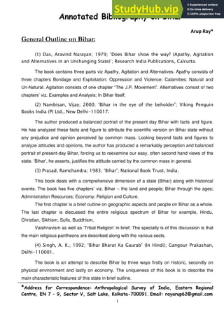 1
Annotated Bibliography on Bihar
Arup Ray*
General Outline on Bihar:
(1) Das, Aravind Narayan; 1979; „Does Bihar show the way? (Apathy, Agitation
and Alternatives in an Unchanging State)‟; Research India Publications, Calcutta.
The book contains three parts viz Apathy, Agitation and Alternatives. Apathy consists of
three chapters Bondage and Exploitation; Oppression and Violence; Calamities: Natural and
Un-Natural. Agitation consists of one chapter “The J.P. Movement”. Alternatives consist of two
chapters‟ viz. Examples and Analysis; In Bihar Itself.
(2) Nambisan, Vijay; 2000; „Bihar in the eye of the beholder‟; Viking Penguin
Books India (P) Ltd., New Delhi-110017.
The author produced a balanced portrait of the present day Bihar with facts and figure.
He has analyzed these facts and figure to attribute the scientific version on Bihar state without
any prejudice and opinion perceived by common mass. Looking beyond facts and figures to
analyze attitudes and opinions, the author has produced a remarkably perception and balanced
portrait of present-day Bihar, forcing us to reexamine our easy, often second hand views of the
state. „Bihar‟, he asserts, justifies the attitude carried by the common mass in general.
(3) Prasad, Ramchandra; 1983; „Bihar‟; National Book Trust, India.
This book deals with a comprehensive dimension of a state (Bihar) along with historical
events. The book has five chapters‟ viz. Bihar – the land and people; Bihar through the ages;
Administration Resources; Economy; Religion and Culture.
The first chapter is a brief outline on geographic aspects and people on Bihar as a whole.
The last chapter is discussed the entire religious spectrum of Bihar for example, Hindu,
Christian, Sikhism, Sufis, Buddhism,
Vaishnavism as well as „Tribal Religion‟ in brief. The specialty is of this discussion is that
the main religious pantheons are described along with the various sects.
(4) Singh, A. K.; 1992; „Bihar Bharat Ka Gaurab‟ (In Hindi); Gangour Prakashan,
Delhi-110001.
The book is an attempt to describe Bihar by three ways firstly on historic, secondly on
physical environment and lastly on economy. The uniqueness of this book is to describe the
main characteristic features of this state in brief outline.
*Address for Correspondence: Anthropological Survey of India, Eastern Regional
Centre, EN 7 – 9, Sector V, Salt Lake, Kolkata-700091. Email: rayarup62@gmail.com
 
