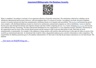 Annotated Bibliography On Database Security
What is a database? According to our book, it's an organized collection of logically related data. The information collected in a database can be
effortlessly administered and accessed. However, with each database there is a concern of security. According to our book, the goal of database
security is to protect and prevent data from unintentional or deliberate threats to its integrity and accessibility. The database environment has grown
more complex, with distributed databases located on client/server architectures and personal computers as well as mainframes. Access to data has
become more open through the Internet and corporate intranets and from mobile computing devices. As a result, managing data security has become
more difficult and time–consuming. The data collected and distributed in every organization is a very important resource; therefore, all personnel in
the organization must be aware of the security threats present and the measure to take to prevent data breach or leak. Data leak can occur
unintentionally or intentionally. For example, if the employee is being careless with sensitive data and leaving it in the open for others to access it this
would be an unintentional data leak. An intentional leak would be when a disgruntled employee gives sensitive information to other competitors. The
responsibility for database protection goes to the database administration. It's their task to develop the procedures and policies to avert data breach. The
database
... Get more on HelpWriting.net ...
 