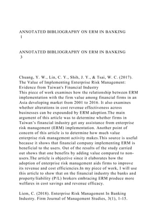 ANNOTATED BIBLIOGRAPHY ON ERM IN BANKING
1
ANNOTATED BIBLIOGRAPHY ON ERM IN BANKING
3
Chuang, Y. W., Lin, C. Y., Shih, J. Y., & Tsai, W. C. (2017).
The Value of Implementing Enterprise Risk Management:
Evidence from Taiwan's Financial Industry
This piece of work examines how the relationship between ERM
implementation with the firm value among financial firms in an
Asia developing market from 2001 to 2016. It also examines
whether alterations in cost revenue effectiveness across
businesses can be expounded by ERM adoption.The main
argument of this article was to determine whether firms in
Taiwan’s financial industry get any assistance from enterprise
risk management (ERM) implementation. Another point of
concern of this article is to determine how much value
enterprise risk management activity makes.This source is useful
because it shows that financial company implementing ERM is
beneficial to the users. Out of the results of the study carried
out shows that one benefits by adding value compared to non-
users.The article is objective since it elaborates how the
adoption of enterprise risk management aids firms to improve
its revenue and cost efficiencies.In my piece of work, I will use
this article to show that on the financial industry the banks and
property/liability (P/L) brokers embracing ERM produce more
welfares in cost savings and revenue efficacy.
Liem, C. (2018). Enterprise Risk Management In Banking
Industry. Firm Journal of Management Studies, 3(1), 1-15.
 