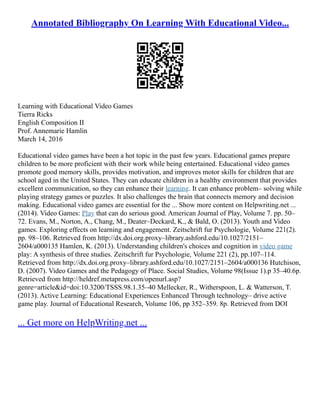 Annotated Bibliography On Learning With Educational Video...
Learning with Educational Video Games
Tierra Ricks
English Composition II
Prof. Annemarie Hamlin
March 14, 2016
Educational video games have been a hot topic in the past few years. Educational games prepare
children to be more proficient with their work while being entertained. Educational video games
promote good memory skills, provides motivation, and improves motor skills for children that are
school aged in the United States. They can educate children in a healthy environment that provides
excellent communication, so they can enhance their learning. It can enhance problem– solving while
playing strategy games or puzzles. It also challenges the brain that connects memory and decision
making. Educational video games are essential for the ... Show more content on Helpwriting.net ...
(2014). Video Games: Play that can do serious good. American Journal of Play, Volume 7. pp. 50–
72. Evans, M., Norton, A., Chang, M., Deater–Deckard, K., & Bald, O. (2013). Youth and Video
games. Exploring effects on learning and engagement. Zeitschrift fur Psychologie, Volume 221(2).
pp. 98–106. Retrieved from http://dx.doi.org.proxy–library.ashford.edu/10.1027/2151–
2604/a000135 Hamlen, K. (2013). Understanding children's choices and cognition in video game
play: A synthesis of three studies. Zeitschrift fur Psychologie, Volume 221 (2), pp.107–114.
Retrieved from http://dx.doi.org.proxy–library.ashford.edu/10.1027/2151–2604/a000136 Hutchison,
D. (2007). Video Games and the Pedagogy of Place. Social Studies, Volume 98(Issue 1).p 35–40.6p.
Retrieved from http://heldref.metapress.com/openurl.asp?
genre=article&id=doi:10.3200/TSSS.98.1.35–40 Mellecker, R., Witherspoon, L. & Watterson, T.
(2013). Active Learning: Educational Experiences Enhanced Through technology– drive active
game play. Journal of Educational Research, Volume 106, pp 352–359. 8p. Retrieved from DOI
... Get more on HelpWriting.net ...
 