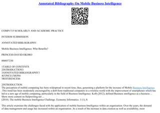 Annotated Bibliography On Mobile Business Intelligence
COMP1715 SCHOLARLY AND ACADEMIC PRACTICE
INTERIM SUBMISSION
ANNOTATED BIBLOGRAPHY:
Mobile Business Intelligence; Who Benefits?
PRINCESS DAVID OKORO
000857230
1TABLE OF CONTENTS
2INTRODUCTION3
3ANNOTATED BIBLIOGRAPHY3
4CONCLUSION6
5REFERENCES6
2INTRODUCTION
The perception of mobile computing has been widespread in recent time, thus, generating a platform for the increase of Mobile Business Intelligence
.This trend has been moderately encouraged by a drift from traditional computers to a wireless world with the improvement of smartphones which has
led to a new age of mobile computing, particularly in the field of Business Intelligence. Kolb (2012), defined Business intelligence as a business ...
Show more content on Helpwriting.net ...
(2010). The mobile Business Intelligence Challenge. Economy Informatics. 1 (1), 8.
This article examines the challenges faced with the application of mobile business Intelligence within an organisation. Over the years, the demand
of data management and usage has increased within an organisation. As a result of the increase in data creation as well as availability, most
 