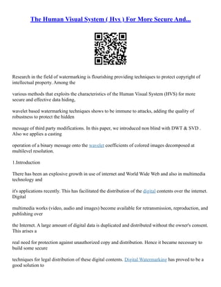 The Human Visual System ( Hvs ) For More Secure And...
Research in the field of watermarking is flourishing providing techniques to protect copyright of
intellectual property. Among the
various methods that exploits the characteristics of the Human Visual System (HVS) for more
secure and effective data hiding,
wavelet based watermarking techniques shows to be immune to attacks, adding the quality of
robustness to protect the hidden
message of third party modifications. In this paper, we introduced non blind with DWT & SVD .
Also we applies a casting
operation of a binary message onto the wavelet coefficients of colored images decomposed at
multilevel resolution.
1.Introduction
There has been an explosive growth in use of internet and World Wide Web and also in multimedia
technology and
it's applications recently. This has facilitated the distribution of the digital contents over the internet.
Digital
multimedia works (video, audio and images) become available for retransmission, reproduction, and
publishing over
the Internet. A large amount of digital data is duplicated and distributed without the owner's consent.
This arises a
real need for protection against unauthorized copy and distribution. Hence it became necessary to
build some secure
techniques for legal distribution of these digital contents. Digital Watermarking has proved to be a
good solution to
 