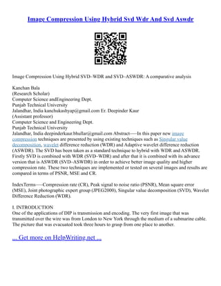 Image Compression Using Hybrid Svd Wdr And Svd Aswdr
Image Compression Using Hybrid SVD–WDR and SVD–ASWDR: A comparative analysis
Kanchan Bala
(Research Scholar)
Computer Science andEngineering Dept.
Punjab Technical University
Jalandhar, India kanchukashyap@gmail.com Er. Deepinder Kaur
(Assistant professor)
Computer Science and Engineering Dept.
Punjab Technical University
Jalandhar, India deepinderkaur.bhullar@gmail.com Abstract–––In this paper new image
compression techniques are presented by using existing techniques such as Singular value
decomposition, wavelet difference reduction (WDR) and Adaptive wavelet difference reduction
(ASWDR). The SVD has been taken as a standard technique to hybrid with WDR and ASWDR.
Firstly SVD is combined with WDR (SVD–WDR) and after that it is combined with its advance
version that is ASWDR (SVD–ASWDR) in order to achieve better image quality and higher
compression rate. These two techniques are implemented or tested on several images and results are
compared in terms of PSNR, MSE and CR.
IndexTerms–––Compression rate (CR), Peak signal to noise ratio (PSNR), Mean square error
(MSE), Joint photographic expert group (JPEG2000), Singular value decomposition (SVD), Wavelet
Difference Reduction (WDR).
I. INTRODUCTION
One of the applications of DIP is transmission and encoding. The very first image that was
transmitted over the wire was from London to New York through the medium of a submarine cable.
The picture that was evacuated took three hours to grasp from one place to another.
... Get more on HelpWriting.net ...
 