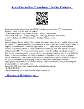 Secure Patients Data Transmission Using Xor Ciphering...
Secure patients data transmission using XOR ciphering encryption and ECG steganography
Shaheen S.Patel1 Prof. Dr. Mrs.S.V.Sankpal2
1 D.Y.Patil College of Engg and Technology, Kolhapur, Maharashtra
2 Asso. Prof . D.Y. Patil College of Engg and Technology, Kolhapur, Maharashtra.
E–mails: 1shaheenpatel7860@gmail.com , 2sankpal16@yahoo.com
Abstract :–
As no of patients that are suffering from cardiac diseases are increasing very rapidly, it is important
that remote ECG patient monitoring systems should be used as point–of–care (PoC) applications in
hospitals around the world. Therefore, huge amount of ECG signal collected by body sensor
networks from remote patients at homes will be transmitted along with other personal biological
readings such as blood pressure, temperature, glucose level, etc., and get treated accordingly by
those remote patient monitoring systems. It is very important that patient privacy is protected while
data are being transmitted over the public network as well as when they are stored in hospital
servers . In this paper, a one new technique has been introduced which is the hybrid of encryption
and wavelet–based ECG steganography technique . Encryption allows privacy and ECG
steganography allows to hide one sensitive data into other insensitive host thus guaranteeing the
integration between ECG and the rest.
Keywords:–ECG ,encryption ,steganography, authentication,wavelet
I .INTRODUCTION
Population increase has increased number of patients that are
... Get more on HelpWriting.net ...
 