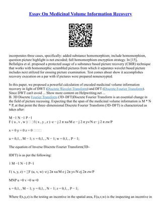 Essay On Medicinal Volume Information Recovery
incorporates three cases, specifically: added substance homomorphism; include homomorphism,
question picture highlight is not encoded; full homomorphism encryption strategy. In [15],
Bellafqira et al. proposed a protected usage of a substance based picture recovery (CBIR) technique
that works with homomorphic scrambled pictures from which it separates wavelet based picture
includes next utilized for ensuing picture examination. Test comes about show it accomplishes
recovery execution on a par with if pictures were prepared nonencrypted.
In this paper, we proposed a powerful calculation of encoded medicinal volume information
recovery in light of DWT (Discrete Wavelet Transform) and DFT (Discrete Fourier Transform).
Since DWT can't avoid ... Show more content on Helpwriting.net ...
B. 3D Discrete Fourier Transform (3D–DFT)Discrete Fourier Transform is an essential change in
the field of picture rocessing. Expecting that the span of the medicinal volume information is M * N
* P, at that point the three–dimensional Discrete Fourier Transform (3D–DFT) is characterized as
takes after:
M −1 N −1 P −1
F ( u , v , w )  ¦ f ( x , y , z ) ⋅e − j 2 π xu/M e − j 2 π yv/N e− j 2 π zw/P
x = 0 y = 0 z = 0 
u = 0,1, , M − 1; v = 0,1, , N − 1; w = 0,1, , P − 1;
The equation of Inverse Discrete Fourier Transform(3D–
IDFT) is as per the following:
1 M −1 N −1 P−1
f ( x, y, z) = ¦¦¦F (u, v, w) ⋅e j 2π xu/M e j 2π yv/N ej 2π zw/P
MNP u =0 v =0 w=0
x = 0,1, , M − 1; y = 0,1, , N − 1; z = 0,1, , P − 1;
Where f(x,y,z) is the testing an incentive in the spatial area, F(u,v,w) is the inspecting an incentive in
 