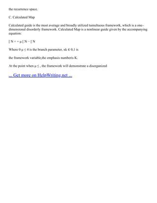 the recurrence space.
C. Calculated Map
Calculated guide is the most average and broadly utilized tumultuous framework, which is a one–
dimensional disorderly framework. Calculated Map is a nonlinear guide given by the accompanying
equation:
[ N + = μ [ N − [ N
Where 0 μ ≤ 4 is the branch parameter, xk ∈ 0,1 is
the framework variable,the emphasis numberis K.
At the point when μ ≤ , the framework will demonstrate a disorganized
... Get more on HelpWriting.net ...
 