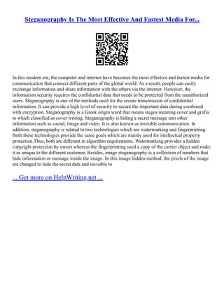 Steganography Is The Most Effective And Fastest Media For...
In this modern era, the computer and internet have becomes the most effective and fastest media for
communication that connect different parts of the global world. As a result, people can easily
exchange information and share information with the others via the internet. However, the
information security requires the confidential data that needs to be protected from the unauthorized
users. Steganography is one of the methods used for the secure transmission of confidential
information. It can provide a high level of security to secure the important data during combined
with encryption. Steganography is a Greek origin word that means stegos meaning cover and grafia
to which classified as cover writing. Steganography is hiding a secret message into other
information such as sound, image and video. It is also known as invisible communication. In
addition, steganography is related to two technologies which are watermarking and fingerprinting.
Both these technologies provide the same goals which are mainly used for intellectual property
protection.Thus, both are different in algorithm requirements. Watermarking provides a hidden
copyright protection by owner whereas the fingerprinting used a copy of the carrier object and make
it as unique to the different customer. Besides, image steganography is a collection of numbers that
hide information or message inside the image. In this image hidden method, the pixels of the image
are changed to hide the secret data and invisible to
... Get more on HelpWriting.net ...
 