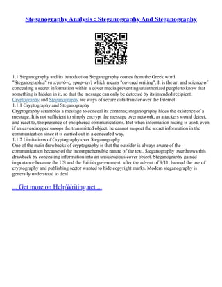 Steganography Analysis : Steganography And Steganography
1.1 Steganography and its introduction Steganography comes from the Greek word
"Steganographia" (στεγανό–ς, γραφ–ειν) which means "covered writing". It is the art and science of
concealing a secret information within a cover media preventing unauthorized people to know that
something is hidden in it, so that the message can only be detected by its intended recipient.
Cryptography and Steganography are ways of secure data transfer over the Internet
1.1.1 Cryptography and Steganography
Cryptography scrambles a message to conceal its contents; steganography hides the existence of a
message. It is not sufficient to simply encrypt the message over network, as attackers would detect,
and react to, the presence of enciphered communications. But when information hiding is used, even
if an eavesdropper snoops the transmitted object, he cannot suspect the secret information in the
communication since it is carried out in a concealed way.
1.1.2 Limitations of Cryptography over Steganography
One of the main drawbacks of cryptography is that the outsider is always aware of the
communication because of the incomprehensible nature of the text. Steganography overthrows this
drawback by concealing information into an unsuspicious cover object. Steganography gained
importance because the US and the British government, after the advent of 9/11, banned the use of
cryptography and publishing sector wanted to hide copyright marks. Modern steganography is
generally understood to deal
... Get more on HelpWriting.net ...
 
