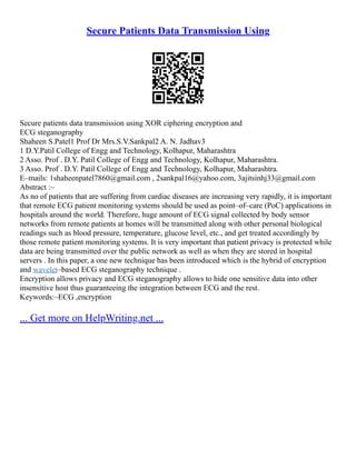 Secure Patients Data Transmission Using
Secure patients data transmission using XOR ciphering encryption and
ECG steganography
Shaheen S.Patel1 Prof Dr Mrs.S.V.Sankpal2 A. N. Jadhav3
1 D.Y.Patil College of Engg and Technology, Kolhapur, Maharashtra
2 Asso. Prof . D.Y. Patil College of Engg and Technology, Kolhapur, Maharashtra.
3 Asso. Prof . D.Y. Patil College of Engg and Technology, Kolhapur, Maharashtra.
E–mails: 1shaheenpatel7860@gmail.com , 2sankpal16@yahoo.com, 3ajitsinhj33@gmail.com
Abstract :–
As no of patients that are suffering from cardiac diseases are increasing very rapidly, it is important
that remote ECG patient monitoring systems should be used as point–of–care (PoC) applications in
hospitals around the world. Therefore, huge amount of ECG signal collected by body sensor
networks from remote patients at homes will be transmitted along with other personal biological
readings such as blood pressure, temperature, glucose level, etc., and get treated accordingly by
those remote patient monitoring systems. It is very important that patient privacy is protected while
data are being transmitted over the public network as well as when they are stored in hospital
servers . In this paper, a one new technique has been introduced which is the hybrid of encryption
and wavelet–based ECG steganography technique .
Encryption allows privacy and ECG steganography allows to hide one sensitive data into other
insensitive host thus guaranteeing the integration between ECG and the rest.
Keywords:–ECG ,encryption
... Get more on HelpWriting.net ...
 