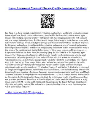 Image Assessment Models Of Image Quality Assessment Methods
Kai Zeng et al. have worked on perception evaluation. Authors have used multi–solarization image
fusion algorithms. In this research first authors have build a database that contains source input
images with multiple exposure levels(>= 3) together with fuse images generated by both standard
and new image fusion algorithms. In this research, image fusion is active in the last ten years and a
valid number of image fusion and objective image quality assessment methods have been proposed.
In this paper, authors have been allocated the evaluation and comparison of classical and standard
multi exposure fusion(MEF) and relevant image quality assessment. In this research current work is
that none of the traditional and standard objective of ... Show more content on Helpwriting.net ...
Registration in levels are done. After pre–filtering apply the 2D–DMWT to the registered input
images. They have appoint different weights to multi–wavelet coefficient using an activity level
measurement. After that grouping is done and coefficient selection is done then consistence
verification is done. At last inverse discrete multi–wavelets Transform is applied and post filter is
used. After that we get fused image. In this paper authors have showed that qualitatively multi–
wavelet transform give better performance than wavelet and this can be happen with proper
selection of multi–wavelet transform.[19] Mirajkar Pradnya P. and Sachin D. Ruikar have proposed
an image fusion approach based on stationary wavelet transform. This method is firstly applied with
the original image to get an edge image frequency measurement properties in level1 and level2 both.
After that this result is compared with some other methods. 2D SWT Method is based on the idea of
no decimation. In this paper author have calculated the performance results of used fusion method
that provides good result. In addition to this that algorithm can be applied to other feature in noisy
image source.[20] M. Hossny and S. Nahavandi have proposed the duality between image fusion
algorithm and quality metrics. The authors have proposed duality index as main function against
which combination of fusion
... Get more on HelpWriting.net ...
 