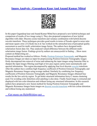 Image Analysis : Gagandeep Kaur And Anand Kumar Mittal
In this paper Gagandeep kaur and Anand Kumar Mittal have proposed a new hybrid technique and
comparison of results of two image using it. They also proposed comparison of new hybrid
algorithm with older. Discrete cosine transform and variance combination with hybrid discrete
wavelet transform. These techniques provides good results in terms of Pseudo signal to noise ratio
and mean square error. [11] Kede ma et al. has worked on the untouched area of perceptual quality
assessment as used for multi–solarization image fusion. The authors have designed multi–
solarization fusion data–list. They analyzed valued difference between the different multi–
solarization image fusion. Findings given by authors are unsuccessful in finding ... Show more
content on Helpwriting.net ...
Proposed method has worked as follows. Firstly, Positron Emission Tomography and Magnetic
Resonance Images are taken as input for preprocessing Positron Emission Tomography images
firstly decomposed into removal of noise and enhancing the input images using Gaussian filter to
sharpen the input images filtering used high or low pass region carries more automatically and
spectral information. This region decomposed by applying four level discrete wavelet transform.
After this authors have combine high frequency coefficient of Positron Emission Tomography and
Magnetic Resonance Images using average method. Similarly by combining low frequency
coefficients of Positron Emission Tomography and Magnetic Resonance Images obtained fuse
results for the low activity region. To get better structural information fuzzy C means clustering
used. For avoiding color distortion color patching is also done. Finally fused image is extracted and
displayed with less color distortion and without losing any structural information. In this research
authors have proposed a new fusion method for fusing Positron Emission Tomography and
Magnetic Resonance Images brain images on discrete wavelet transform with less colour distortion
and without losing any anatomical
... Get more on HelpWriting.net ...
 