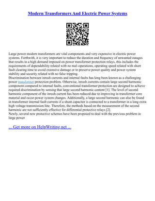 Modern Transformers And Electric Power Systems
Large power modern transformers are vital components and very expensive in electric power
systems. Forthwith, it is very important to reduce the duration and frequency of unwanted outages
that results in a high demand imposed on power transformer protection relays, this includes the
requirements of dependability related with no mal–operations, operating speed related with short
fault clearing time to avoid extensive damage or to preserve power quality and power system
stability and security related with no false tripping.
Discrimination between inrush currents and internal faults has long been known as a challenging
power transformer protection problem. Otherwise, inrush currents contain large second harmonic
component compared to internal faults, conventional transformer protection are designed to achieve
required discrimination by sensing that large second harmonic content [1]. The level of second
harmonic component of the inrush current has been reduced due to improving in transformer core
material and occur power system changes. Additionally, a large second harmonic can also be found
in transformer internal fault currents if a shunt capacitor is connected to a transformer in a long extra
high voltage transmission line. Therefore, the methods based on the measurement of the second
harmonic are not sufficiently effective for differential protective relays [2].
Newly, several new protective schemes have been proposed to deal with the previous problem in
large power
... Get more on HelpWriting.net ...
 