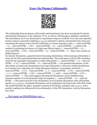 Essay On Plasma Collisionality
The relationship between plasma collisionality and intermittency has been investigated for density
and potential fluctuations in the stellarator TJ–K, as well as with Hasegawa–Wakatani simulations.
The intermittency level was determined in experiments using two methods. First, the scale separated
kurtosis analysis consisted of applying a wavelet transform to density and potential time series and
calculating the kurtosis of the wavelet coefficients at a chosen frequency scale, (–– removed HTML
––) (–– removed HTML ––) 30 (–– removed HTML ––) (–– removed HTML ––) similar to the
method of calculating the kurtosis of a high–pass filtered signal. (–– removed HTML ––) (––
removed HTML ––) 24 (–– removed HTML ––) (–– removed HTML ––) ... Show more content on
Helpwriting.net ...
For density fluctuations, a general trend of increasing intermittency with increasing collisionality is
observed, for both experimental data and simulated data. This trend agrees with the HW simulation
result for the Lagrangian intermittency at high collisionality. (–– removed HTML ––) (–– removed
HTML ––) 12 (–– removed HTML ––) (–– removed HTML ––) For potential fluctuations, on the
other hand, no trend in the intermittency level and collisionality is observed, and the intermittency
level remains low, indicating self–similar fluctuation statistics, in accordance with Refs. (––
removed HTML ––) 13 (–– removed HTML ––) , (–– removed HTML ––) 14 (–– removed HTML
––) , (–– removed HTML ––) 44 (–– removed HTML ––) , and (–– removed HTML ––) 45 (––
removed HTML ––) . This result suggests that potential fluctuations can be modelled using
Gaussian statistics over the parameter range investigated. (–– removed HTML ––) (–– removed
HTML ––) The observed trend in the intermittency level of density fluctuations with collisionality
and the self–similarity of potential fluctuations can be explained in the framework of the HW model.
The model describes the spatio–temporal evolution of the density, potential, and vorticity, with a
parallel coupling term influenced by the collisionality. In the HW simulations, vorticity fluctuations
have been
... Get more on HelpWriting.net ...
 