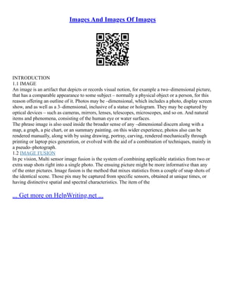 Images And Images Of Images
INTRODUCTION
1.1 IMAGE
An image is an artifact that depicts or records visual notion, for example a two–dimensional picture,
that has a comparable appearance to some subject – normally a physical object or a person, for this
reason offering an outline of it. Photos may be –dimensional, which includes a photo, display screen
show, and as well as a 3–dimensional, inclusive of a statue or hologram. They may be captured by
optical devices – such as cameras, mirrors, lenses, telescopes, microscopes, and so on. And natural
items and phenomena, consisting of the human eye or water surfaces.
The phrase image is also used inside the broader sense of any –dimensional discern along with a
map, a graph, a pie chart, or an summary painting. on this wider experience, photos also can be
rendered manually, along with by using drawing, portray, carving, rendered mechanically through
printing or laptop pics generation, or evolved with the aid of a combination of techniques, mainly in
a pseudo–photograph.
1.2 IMAGE FUSION
In pc vision, Multi sensor image fusion is the system of combining applicable statistics from two or
extra snap shots right into a single photo. The ensuing picture might be more informative than any
of the enter pictures. Image fusion is the method that mixes statistics from a couple of snap shots of
the identical scene. Those pix may be captured from specific sensors, obtained at unique times, or
having distinctive spatial and spectral characteristics. The item of the
... Get more on HelpWriting.net ...
 