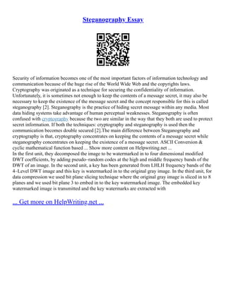 Steganography Essay
Security of information becomes one of the most important factors of information technology and
communication because of the huge rise of the World Wide Web and the copyrights laws.
Cryptography was originated as a technique for securing the confidentiality of information.
Unfortunately, it is sometimes not enough to keep the contents of a message secret, it may also be
necessary to keep the existence of the message secret and the concept responsible for this is called
steganography [2]. Steganography is the practice of hiding secret message within any media. Most
data hiding systems take advantage of human perceptual weaknesses. Steganography is often
confused with cryptography because the two are similar in the way that they both are used to protect
secret information. If both the techniques: cryptography and steganography is used then the
communication becomes double secured [2].The main difference between Steganography and
cryptography is that, cryptography concentrates on keeping the contents of a message secret while
steganography concentrates on keeping the existence of a message secret. ASCII Conversion &
cyclic mathematical function based ... Show more content on Helpwriting.net ...
In the first unit, they decomposed the image to be watermarked in to four dimensional modified
DWT coefficients, by adding pseudo–random codes at the high and middle frequency bands of the
DWT of an image. In the second unit, a key has been generated from LHLH frequency bands of the
4–Level DWT image and this key is watermarked in to the original gray image. In the third unit, for
data compression we used bit plane slicing technique where the original gray image is sliced in to 8
planes and we used bit plane 3 to embed in to the key watermarked image. The embedded key
watermarked image is transmitted and the key watermarks are extracted with
... Get more on HelpWriting.net ...
 