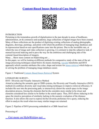 Content-Based Image Retrieval Case Study
INTRODUCTION
Pertaining to the tremendous growth of digitalization in the past decade in areas of healthcare,
administration, art & commerce and academia, large collections of digital images have been created.
Many of these collections are the product of digitizing existing collections of analog photographs,
diagrams, drawings, paintings, and prints with which the problem of managing large databases and
its repossession based on user specifications came into the picture. Due to the incredible rate, at
which the size of image and video collection is growing, it is eminent to skip the subjective task of
manual keyword indexing and to pave the way for the ambitious and challenging idea of the
contend–based description of imagery.
Many ... Show more content on Helpwriting.net ...
In this paper, we will be looking at different methods for comparative study of the state of the art
image processing techniques stated below (K means clustering, wavelet transforms and DiVI
approach) which consider attributes like color, shape and texture for image retrieval which helps us
in solving the problem of managing image databases easier.
Figure 1: Traditional Content–Based Image Retrieval System
LITERATURE SURVEY–
DiVI– Diversity and Visually–Interactive Method
Aimed at reducing the semantic gap in CBIR systems, the Diversity and Visually–Interactive (DiVI)
method [2] combines diversity and visual data mining techniques to improve retrieval efficiency. It
includes the user into the processing path, to interactively distort the search space in the image
description process, forcing the elements that he/she considers more similar to be closer and
elements considered less similar to be farther in the search space. Thus, DiVI allows inducing in the
space the intuitive perception of similarity lacking in the numeric evaluation of the distance
function. It also allows the user to express his/her diversity preference for a query, reducing the
effort to analyze the result when too many similar images are returned.
Figure 2: Pipeline of DiVI processing embedded in a CBIR–based tool.
Processing of
... Get more on HelpWriting.net ...
 