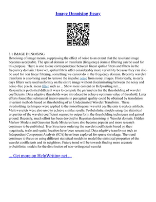 Image Denoising Essay
3.1 IMAGE DENOISING
Denoising of image means, suppressing the effect of noise to an extent that the resultant image
becomes acceptable. The spatial domain or transform (frequency) domain filtering can be used for
this purpose. There is one to one correspondence between linear spatial filters and filters in the
frequency domain. However, spatial filters offer considerably more versatility because they can also
be used for non linear filtering, something we cannot do in the frequency domain. Recently wavelet
transform is also being used to remove the impulse noise from noisy images. Historically, in early
days filters were used uniformly on the entire image without discriminating between the noisy and
noise–free pixels. mean filter such as ... Show more content on Helpwriting.net ...
Researchers published different ways to compute the parameters for the thresholding of wavelet
coefficients. Data adaptive thresholds were introduced to achieve optimum value of threshold. Later
efforts found that substantial improvements in perceptual quality could be obtained by translation
invariant methods based on thresholding of an Undecimated Wavelet Transform . These
thresholding techniques were applied to the nonorthogonal wavelet coefficients to reduce artifacts.
Multiwavelets were also used to achieve similar results. Probabilistic models using the statistical
properties of the wavelet coefficient seemed to outperform the thresholding techniques and gained
ground. Recently, much effort has been devoted to Bayesian denoising in Wavelet domain. Hidden
Markov Models and Gaussian Scale Mixtures have also become popular and more research
continues to be published. Tree Structures ordering the wavelet coefficients based on their
magnitude, scale and spatial location have been researched. Data adaptive transforms such as
Independent Component Analysis (ICA) have been explored for sparse shrinkage. The trend
continues to focus on using different statistical models to model the statistical properties of the
wavelet coefficients and its neighbors. Future trend will be towards finding more accurate
probabilistic models for the distribution of non–orthogonal wavelet
... Get more on HelpWriting.net ...
 