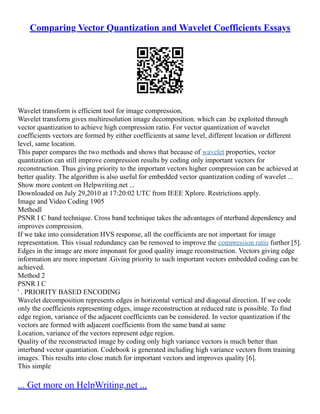 Comparing Vector Quantization and Wavelet Coefficients Essays
Wavelet transform is efficient tool for image compression,
Wavelet transform gives multiresolution image decomposition. which can .be exploited through
vector quantization to achieve high compression ratio. For vector quantization of wavelet
coefficients vectors are formed by either coefficients at same level, different location or different
level, same location.
This paper compares the two methods and shows that because of wavelet properties, vector
quantization can still improve compression results by coding only important vectors for
reconstruction. Thus giving priority to the important vectors higher compression can be achieved at
better quality. The algorithm is also useful for embedded vector quantization coding of wavelet ...
Show more content on Helpwriting.net ...
Downloaded on July 29,2010 at 17:20:02 UTC from IEEE Xplore. Restrictions apply.
Image and Video Coding 1905
Methodl
PSNR I C band technique. Cross band technique takes the advantages of nterband dependency and
improves compression.
If we take into consideration HVS response, all the coefficients are not important for image
representation. This visual redundancy can be removed to improve the compression ratio further [5].
Edges in the image are more imponant for good quality image reconstruction. Vectors giving edge
information are more important .Giving priority to such important vectors embedded coding can be
achieved.
Method 2
PSNR I C
' . PRIORITY BASED ENCODING
Wavelet decomposition represents edges in horizontal vertical and diagonal direction. If we code
only the coefficients representing edges, image reconstruction at reduced rate is possible. To find
edge region, variance of the adjacent coefficients can be considered. In vector quantization if the
vectors are formed with adjacent coefficients from the same band at same
Location, variance of the vectors represent edge region.
Quality of the reconstructed image by coding only high variance vectors is much better than
interband vector quantiation. Codebook is generated including high variance vectors from training
images. This results into close match for important vectors and improves quality [6].
This simple
... Get more on HelpWriting.net ...
 