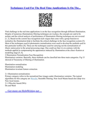 Techniques Used For The Real Time Applications Is On The...
Vital challenge in the real time applications is on the face recognition through different illumination.
Despite of numerous illuminations filtering techniques are in place, the concepts are said to be
archaic and the critical analysis of performance of illumination filtering techniques are not covered
[1, 2]. Based on the current face recognition tech–niques that come with a group function to
normalize the illumination help to facilitate the critical challenge in the face recognition system [3].
Most of the techniques used in photometric normalization were used to develop the methods used in
this particular toolbox [4]. Those are the techniques used for carrying out the normalization of
illumi–nation prior to the actual processing stage. One could see that it is in contrary with the
methods applied in compensating the appearances induced by illumination at the classi–fication or
modelling stage [5, 6].
2 Illumination Normalization Face Recognition
Illumination variation. Basically, these methods can be classified into three main categories. Fig 15
showed of Taxonomy of filtering of illumination.
Illumination normalization
Illumination modeling
Illumination invariant feature extraction.
2.1 Illumination normalization:
Primary category refers to the normalized face images under illumination variation. The typical
algorithms for this category are Wavelet, Steerable filtering, Non–local Means based also adop–tive
Non–local means.
2.1.1Wavelet–based (WA)
Du and Ward
... Get more on HelpWriting.net ...
 