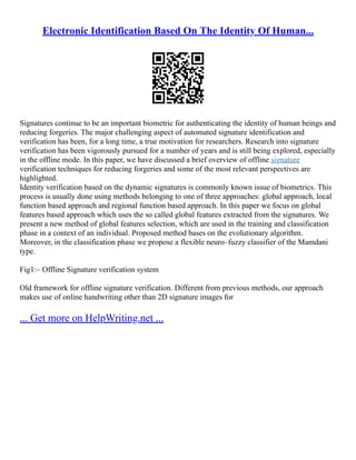 Electronic Identification Based On The Identity Of Human...
Signatures continue to be an important biometric for authenticating the identity of human beings and
reducing forgeries. The major challenging aspect of automated signature identification and
verification has been, for a long time, a true motivation for researchers. Research into signature
verification has been vigorously pursued for a number of years and is still being explored, especially
in the offline mode. In this paper, we have discussed a brief overview of offline signature
verification techniques for reducing forgeries and some of the most relevant perspectives are
highlighted.
Identity verification based on the dynamic signatures is commonly known issue of biometrics. This
process is usually done using methods belonging to one of three approaches: global approach, local
function based approach and regional function based approach. In this paper we focus on global
features based approach which uses the so called global features extracted from the signatures. We
present a new method of global features selection, which are used in the training and classification
phase in a context of an individual. Proposed method bases on the evolutionary algorithm.
Moreover, in the classification phase we propose a flexible neuro–fuzzy classifier of the Mamdani
type.
Fig1:– Offline Signature verification system
Old framework for offline signature verification. Different from previous methods, our approach
makes use of online handwriting other than 2D signature images for
... Get more on HelpWriting.net ...
 