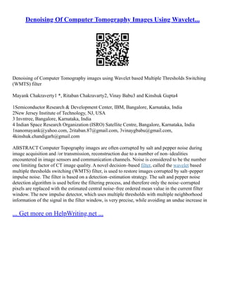 Denoising Of Computer Tomography Images Using Wavelet...
Denoising of Computer Tomography images using Wavelet based Multiple Thresholds Switching
(WMTS) filter
Mayank Chakraverty1 *, Ritaban Chakravarty2, Vinay Babu3 and Kinshuk Gupta4
1Semiconductor Research & Development Center, IBM, Bangalore, Karnataka, India
2New Jersey Institute of Technology, NJ, USA
3 Invntree, Bangalore, Karnataka, India
4 Indian Space Research Organization (ISRO) Satellite Centre, Bangalore, Karnataka, India
1nanomayank@yahoo.com, 2ritaban.87@gmail.com, 3vinaygbabu@gmail.com,
4kinshuk.chandigarh@gmail.com
ABSTRACT Computer Topography images are often corrupted by salt and pepper noise during
image acquisition and /or transmission, reconstruction due to a number of non–idealities
encountered in image sensors and communication channels. Noise is considered to be the number
one limiting factor of CT image quality. A novel decision–based filter, called the wavelet based
multiple thresholds switching (WMTS) filter, is used to restore images corrupted by salt–pepper
impulse noise. The filter is based on a detection–estimation strategy. The salt and pepper noise
detection algorithm is used before the filtering process, and therefore only the noise–corrupted
pixels are replaced with the estimated central noise–free ordered mean value in the current filter
window. The new impulse detector, which uses multiple thresholds with multiple neighborhood
information of the signal in the filter window, is very precise, while avoiding an undue increase in
... Get more on HelpWriting.net ...
 