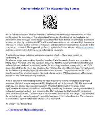 Characteristics Of The Watermarking System
the CSF characteristics of the HVS in order to embed the watermarking data on selected wavelet
coefficients of the input image. The selected coefficients dwell on the detail sub bands and the
information about the edges of the image were contained in them. Hence, the embedded information
becomes invisible by exploiting the HVS which was less sensitive to alterations on high frequencies.
The success of their method in terms of robustness and transparency was illustrated by results of the
experiments conducted. Their approach performed against the diverse widespread signal processing
methods as compression, filtering, noise and cropping splendidly.
A scaling based image–adaptive watermarking system which ... Show more content on
Helpwriting.net ...
An adaptive image watermarking algorithm based on HMM in wavelet domain was presented by
Zhang Rong– Yue et al. [27]. The algorithm considered both the energy correlation across the scale
and the different sub bands at the same level of the wavelet pyramid and employed a vector HMM
model. Intended for the HMM tree structure, they optimized an embedding strategy. They enhanced
the performance by employing the dynamical threshold schemes. The performance of the HMM
based watermarking algorithm against Stir mark attacks, such as JPEG compression, adding noise,
median cut and filter was radically enhanced.
A multi–resolution watermarking method based on the discrete wavelet transform for copyright
protection of digital images was presented by Zolghadrasli and S. Rezazadeh [21]. The watermark
employed was a noise type Gaussian sequence. Watermark components were added to the
significant coefficients of each selected sub band by considering the human visual system in order to
embed the watermark robustly and imperceptibly. They enhanced the HVS model by performing
some small modifications. The extraction of the watermark involved the host image. They measured
the similarities of extracted watermarks using the Normalized Correlation Function. The robustness
of their method against wide variety of attacks was illustrated.
An entropy–based method for
... Get more on HelpWriting.net ...
 