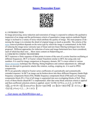 Image Processing Essay
4.1 INTRODUCTION
In image processing, noise reduction and restoration of image is expected to enhance the qualitative
inspection of an image and the performance criteria of quantitative image analysis methods Digital
image is inclined to a variety of noise which attribute the quality of image. The main purpose of de–
noising the image is to reinstate the detail of original image as much as possible. The criteria of the
noise removal problem depends on the noise type by which the image is contaminated .In the field
of reducing the image noise variously type of linear and non linear filtering techniques have been
proposed . Different approaches for reduction of noise and image betterment have been considered,
each of which has their own ... Show more content on Helpwriting.net ...
4.2 DISCRETE COSINE TRANSFORM
DCT expresses a finite sequence of data points in terms of the sum of a cosine function oscillating at
different frequencies. DCT is Fourier–related Transform similar to DFT, but using only real
numbers. It is used for image comparison in frequency domain. DCT is more robust to various
image processing technique like filtering, bluing brightness and contrast adjustment etc. although
these are decrepit to geometric attacks like rotation, scaling, cropping etc. it is used in JPEG
compression.
DCTs are generally related to Fourier series coefficients of a periodically and symmetrically
extended sequence. In DCT an image can be broken down into three different frequency bands High
frequency components block (FH), Middle frequency components block (FM) and Low frequency
components block (FL). First of all image is segmented into non overlapping blocks of 8x8. Then
every of those blocks ahead DCT is implemented. After that some block selection criteria is applied
and then coefficient selection criteria is applied. y(j,k)=√(2/M) √(2/N) α_j α_k ∑_(x=0)^(M–
1)▒∑_(y=0)^(N–1)▒〖{x(m,n)*cos⁡
〖((2m+1)jπ)/2M〗 cos⁡
〖((2n+1)kπ)/2N〗}〗 (4.1) α_j={█(1/
√2@1)┤ j=0 or j=1,2,......,N–1 (4.2) 〖
... Get more on HelpWriting.net ...
 