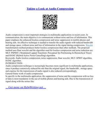 Taking a Look at Audio Compression
Audio compression is most important strategies in multimedia applications in recent years. In
communication, the main objective is to communicate without noise and loss of information. This
paper emphasis the enhanced lossless compression and noise suppression in mobile phones and
hearing aids. An effective technique is needed to transfer the audio signals with reduced bandwidth
and storage space, without noise and loss of information in the signal during compression. Wavelet
transformation method produces better lossless compression than other methods. The proposed
method uses Haar wavelet and the algorithm used for lossless compression and noise reduction are:
MLT–PSPIHT ( Modulated Lapped Transform–Perceptual Set Partitioning In Hierarchical Trees)
and HANC (Hybrid Active Noise Cancelling) algorithm.
Keywords: Audio lossless compression, noise suppression, Haar wavelet, MLT–SPIHT algorithm,
HANC algorithm.
INTRODUCTION:
Audio compression technique is increasingly becomes more significant in multimedia applications,
since it produce extensively reduced bit rate than the original signal, the bandwidth , storage space
and expense for the transmission of audio signal is also reduced correspondingly.
General frame work of audio compression
In specific to the multimedia application, the suppression of noise and the compression with no loss
of data is most mandatory in the use of mobile phones and hearing aids. Due to the transmission of
signal along with the noises like
... Get more on HelpWriting.net ...
 
