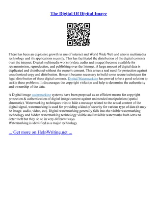 The Digital Of Digital Image
There has been an explosive growth in use of internet and World Wide Web and also in multimedia
technology and it's applications recently. This has facilitated the distribution of the digital contents
over the internet. Digital multimedia works (video, audio and images) become available for
retransmission, reproduction, and publishing over the Internet. A large amount of digital data is
duplicated and distributed without the owner's consent. This arises a real need for protection against
unauthorized copy and distribution. Hence it became necessary to build some secure techniques for
legal distribution of these digital contents. Digital Watermarking has proved to be a good solution to
tackle these problems. It discourages the copyright violation and help to determine the authenticity
and ownership of the data.
A Digital image watermarking systems have been proposed as an efficient means for copyright
protection & authentication of digital image content against unintended manipulation (spatial
chromatic). Watermarking techniques tries to hide a message related to the actual content of the
digital signal, watermarking is used for providing a kind of security for various type of data (it may
be image, audio, video, etc). Digital watermarking generally falls into the visible watermarking
technology and hidden watermarking technology visible and invisible watermarks both serve to
deter theft but they do so in very different ways.
Watermarking is identified as a major technology
... Get more on HelpWriting.net ...
 