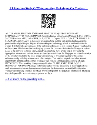 A Literature Study Of Watermarking Techniques On Contrast...
A LITERATURE STUDY OF WATERMARKING TECHNIQUES ON CONTRAST
ENHANCEMENT OF COLOR IMAGES Rajendra Kumar Mehra1, Amit Mishra2 1. Dept of ECE,
M–TECH student, VITS, JABALPUR, M.P., INDIA, 2. Dept of ECE, H.O.D., VITS, JABALPUR,
M.P., INDIA. ABSTRACT: In this paper a watermarking method with contrast enhancement is
presented for digital images. Digital Watermarking is a technology which is used to identify the
owner, distributor of a given image. If the watermarked images is low contrast & poor visual quality
or due to poor illumination in some imaging system, the contrasts of the obtained images are often
needs to be improve. In recent years, digital watermarking plays a vital role in providing the
appropriate solution and various researches have been carried out. In this paper, an extensive review
of the literature related to the color image watermarking is presented together with contrast
enhancement by utilizing an assortment of techniques. This method outperforms other present
algorithm by enhancing the contrast of images well without introducing undesirable artifacts.
KEYWORDS: Watermarking, Histogram equalization, CLAHE, CAHE, PSNR, MSE. I.
INTRODUCTION DIGITAL image watermarking has become a necessity in many applications
such as data authentication, broadcast monitoring on the Internet and ownership identification.
Various watermarking schemes have been proposed to protect the copyright information. There are
three indispensable, yet contrasting requirements for a
... Get more on HelpWriting.net ...
 