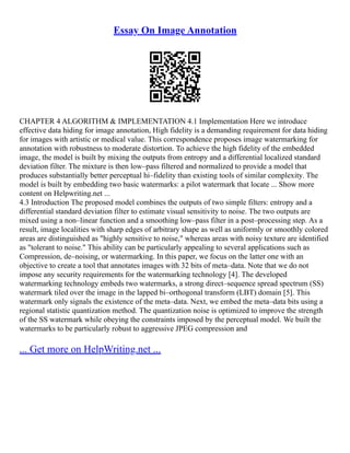 Essay On Image Annotation
CHAPTER 4 ALGORITHM & IMPLEMENTATION 4.1 Implementation Here we introduce
effective data hiding for image annotation, High fidelity is a demanding requirement for data hiding
for images with artistic or medical value. This correspondence proposes image watermarking for
annotation with robustness to moderate distortion. To achieve the high fidelity of the embedded
image, the model is built by mixing the outputs from entropy and a differential localized standard
deviation filter. The mixture is then low–pass filtered and normalized to provide a model that
produces substantially better perceptual hi–fidelity than existing tools of similar complexity. The
model is built by embedding two basic watermarks: a pilot watermark that locate ... Show more
content on Helpwriting.net ...
4.3 Introduction The proposed model combines the outputs of two simple filters: entropy and a
differential standard deviation filter to estimate visual sensitivity to noise. The two outputs are
mixed using a non–linear function and a smoothing low–pass filter in a post–processing step. As a
result, image localities with sharp edges of arbitrary shape as well as uniformly or smoothly colored
areas are distinguished as "highly sensitive to noise," whereas areas with noisy texture are identified
as "tolerant to noise." This ability can be particularly appealing to several applications such as
Compression, de–noising, or watermarking. In this paper, we focus on the latter one with an
objective to create a tool that annotates images with 32 bits of meta–data. Note that we do not
impose any security requirements for the watermarking technology [4]. The developed
watermarking technology embeds two watermarks, a strong direct–sequence spread spectrum (SS)
watermark tiled over the image in the lapped bi–orthogonal transform (LBT) domain [5]. This
watermark only signals the existence of the meta–data. Next, we embed the meta–data bits using a
regional statistic quantization method. The quantization noise is optimized to improve the strength
of the SS watermark while obeying the constraints imposed by the perceptual model. We built the
watermarks to be particularly robust to aggressive JPEG compression and
... Get more on HelpWriting.net ...
 