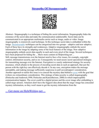 Strengths Of Steganography
Abstract– Steganography is a technique of hiding the secret information. Steganography hides the
existence of the secret data and make the communication undetectable. Secret data can be
communicated in an appropriate multimedia carrier such as image, audio or video. Image
steganography is extensively used technique. In this technique secret data is embedded within the
image. Steganography techniques can be categorized into two groups – adaptive and non–adaptive.
Each of these have its strengths and weaknesses. Adaptive steganography embeds the secret
information in the image by adapting some of the local features of the image. Non–adaptive
steganography embeds secret data equally in each and every pixel of the image. Several techniques
have been proposed for hiding the ... Show more content on Helpwriting.net ...
Still, message transmissions over the Internet need to face a few issues, for example, copyright
control, information security, and so on. Consequently we need secure secret specialized strategies
for transmitting message over the Internet. Encryption is a surely understood strategy for security
insurance, which alludes to the process of encoding secret data in such an approach, that just the
person with the right key can effectively decode it. In any case, encryption makes the message
unreadable, and making message sufficiently suspicious to pull eavesdroppers' consideration.
Another approach to tackle this issue is to conceal the mystery data behind a cover with the goal that
it draws no extraordinary consideration. This strategy of data security is called steganography
(Petitcolas and Anderson,1998; Petitcolas and Katzenbeisser, 2000) in which imperceptible
communication happen. The cover could be a digital picture and the cover image after embedding is
called stego–picture. Attackers don't have the foggiest idea about that the stego–image has concealed
mystery information, so they won't mean to get the mystery information from the
... Get more on HelpWriting.net ...
 