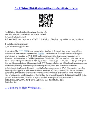 An Efficient Distributed Arithmetic Architecture For...
An Efficient Distributed Arithmetic Architecture for
Discrete Wavelet Transform in JPEG2000 encoder
R.Karthik1, K.Jaikumar2
1, 2 Asst. Professor, Department of ECE, P. A. College of Engineering and Technology, Pollachi.
1 karthikasprof@gmail.com
2 jaikumarkarthi@gmail.com
Abstract –– The JPEG 2000 image compression standard is designed for a broad range of data
compression applications. The Discrete Wavelet Transformation (DWT) is central to the signal
analysis and is important in JPEG 2000 and is quite susceptible to computer–induced errors.
However, advancements in Field Programmable Gate Arrays (FPGAs) provide a new vital option
for the efficient implementation of DSP algorithms. The main goal of project is to design multiplier
less and high speed digital filters to design DWT. The convolution and lifting based approach posses
hardware complexity due to multiplier and long critical paths. The Distributed arithmetic
architecture is implemented to achieve multiplier less computation in DWT filtering, it is based on
Look–up table approach, which may lead to a reduction of power consumption and the hardware
complexity. DA is basically a bit–serial computational operation that forms an inner product of a
pair of vectors in a single direct step. To speed up the process the parallel DA is implemented. In the
parallel implementation, the input is applied sample by sample in a bit parallel form.
Index terms JPEG 2000, DWT, Error Detection, DA. INTRODUCTION
In the last few
... Get more on HelpWriting.net ...
 