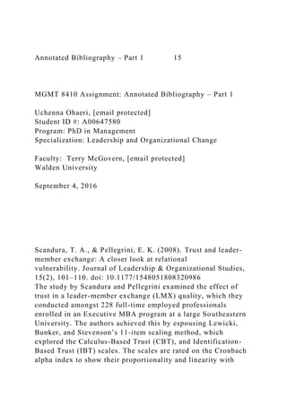 Annotated Bibliography – Part 1 15
MGMT 8410 Assignment: Annotated Bibliography – Part 1
Uchenna Ohaeri, [email protected]
Student ID #: A00647580
Program: PhD in Management
Specialization: Leadership and Organizational Change
Faculty: Terry McGovern, [email protected]
Walden University
September 4, 2016
Scandura, T. A., & Pellegrini, E. K. (2008). Trust and leader-
member exchange: A closer look at relational
vulnerability. Journal of Leadership & Organizational Studies,
15(2), 101–110. doi: 10.1177/1548051808320986
The study by Scandura and Pellegrini examined the effect of
trust in a leader-member exchange (LMX) quality, which they
conducted amongst 228 full-time employed professionals
enrolled in an Executive MBA program at a large Southeastern
University. The authors achieved this by espousing Lewicki,
Bunker, and Stevenson’s 11-item scaling method, which
explored the Calculus-Based Trust (CBT), and Identification-
Based Trust (IBT) scales. The scales are rated on the Cronbach
alpha index to show their proportionality and linearity with
 
